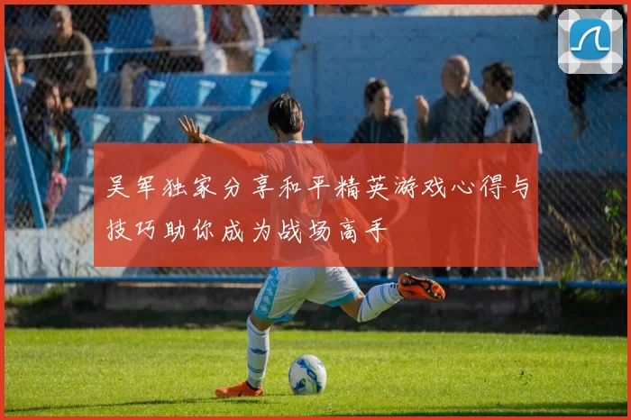 吴军独家分享和平精英游戏心得与技巧助你成为战场高手